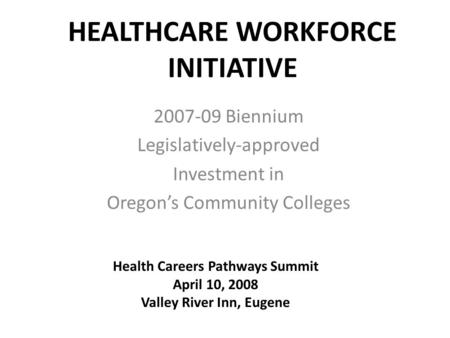 HEALTHCARE WORKFORCE INITIATIVE 2007-09 Biennium Legislatively-approved Investment in Oregon’s Community Colleges Health Careers Pathways Summit April.