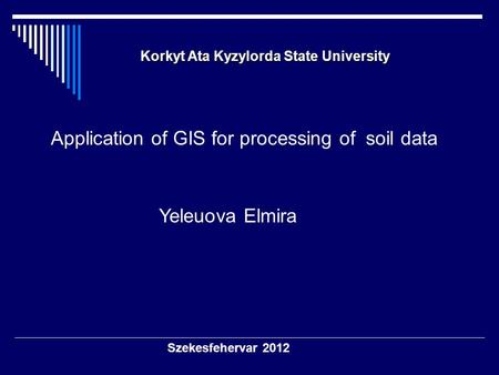 Szekesfehervar 2012 Korkyt Ata Kyzylorda State University Korkyt Ata Kyzylorda State University Application of GIS for processing of soil data Yeleuova.