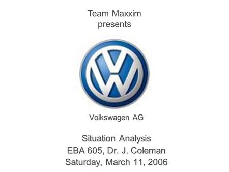 Volkswagen AG Situation Analysis EBA 605, Dr. J. Coleman Saturday, March 11, 2006 Team Maxxim presents.