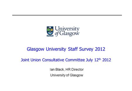 Glasgow University Staff Survey 2012 Joint Union Consultative Committee July 12 th 2012 Ian Black, HR Director University of Glasgow.