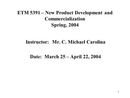 1 ETM 5391 – New Product Development and Commercialization Spring, 2004 Instructor: Mr. C. Michael Carolina Date: March 25 – April 22, 2004.