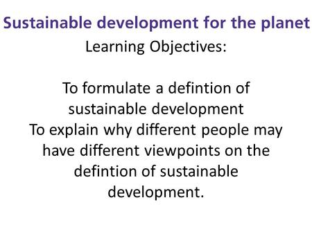 Learning Objectives: To formulate a defintion of sustainable development To explain why different people may have different viewpoints on the defintion.