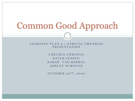 LEARNING PLAN 5 – ETHICAL THEORIES PRESENTATION CHELSEA CHRISTIE KEITH JENSEN SARAH VAN BERKEL ASHLEY SCHWIND OCTOBER 20 TH, 2009 Common Good Approach.