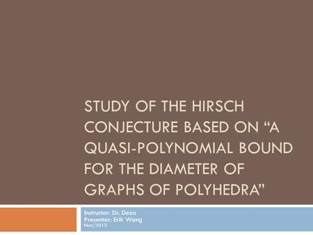 STUDY OF THE HIRSCH CONJECTURE BASED ON “A QUASI-POLYNOMIAL BOUND FOR THE DIAMETER OF GRAPHS OF POLYHEDRA” Instructor: Dr. Deza Presenter: Erik Wang Nov/2013.