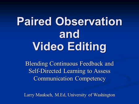 Paired Observation and Video Editing Blending Continuous Feedback and Self-Directed Learning to Assess Communication Competency Larry Mauksch, M.Ed, University.