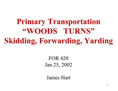 1 Primary Transportation “WOODS TURNS” Skidding, Forwarding, Yarding FOR 420 Jan 25, 2002 James Hart.