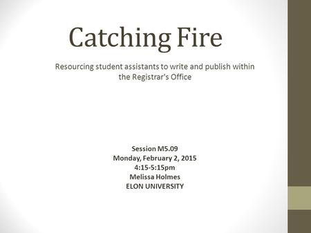 Catching Fire Resourcing student assistants to write and publish within the Registrar's Office Session M5.09 Monday, February 2, 2015 4:15-5:15pm Melissa.