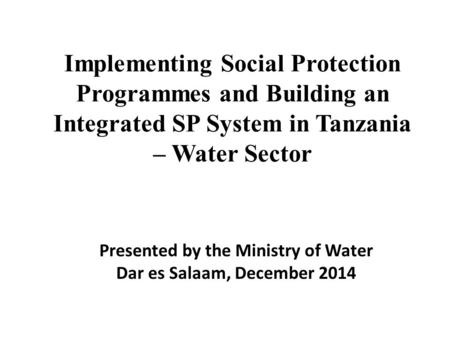 Implementing Social Protection Programmes and Building an Integrated SP System in Tanzania – Water Sector Presented by the Ministry of Water Dar es Salaam,