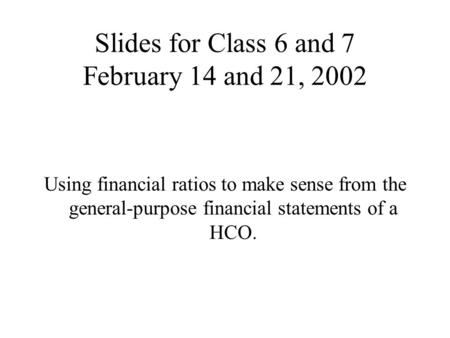 Slides for Class 6 and 7 February 14 and 21, 2002 Using financial ratios to make sense from the general-purpose financial statements of a HCO.