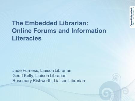 The Embedded Librarian: Online Forums and Information Literacies Jade Furness, Liaison Librarian Geoff Kelly, Liaison Librarian Rosemary Rishworth, Liaison.