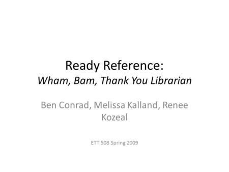 Ready Reference: Wham, Bam, Thank You Librarian Ben Conrad, Melissa Kalland, Renee Kozeal ETT 508 Spring 2009.