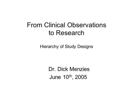 From Clinical Observations to Research Hierarchy of Study Designs Dr. Dick Menzies June 10 th, 2005.