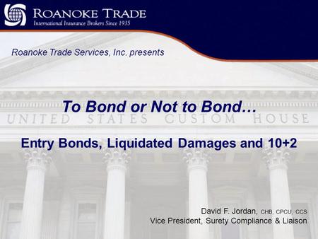 To Bond or Not to Bond… Entry Bonds, Liquidated Damages and 10+2 Roanoke Trade Services, Inc. presents David F. Jordan, CHB, CPCU, CCS Vice President,