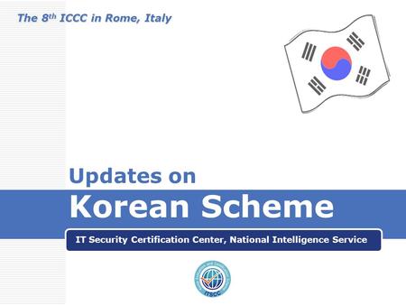 Updates on Korean Scheme IT Security Certification Center, National Intelligence Service The 8 th ICCC in Rome, Italy.