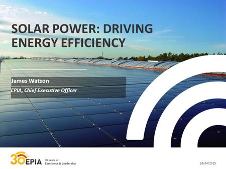 30/04/2015 SOLAR POWER: DRIVING ENERGY EFFICIENCY James Watson EPIA, Chief Executive Officer.