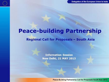 Delegation of the European Union to India Peace-building Partnership Regional Call for Proposals – South Asia Information Session New Delhi, 21 MAY 2013.