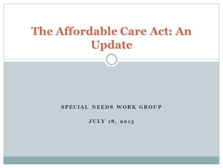 SPECIAL NEEDS WORK GROUP JULY 18, 2013 The Affordable Care Act: An Update.