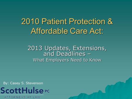 2010 Patient Protection & Affordable Care Act: 2013 Updates, Extensions, and Deadlines – What Employers Need to Know By: Casey S. Stevenson.