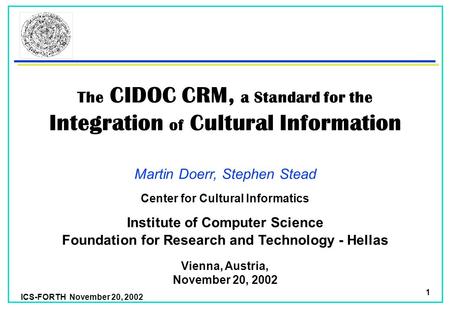 ICS-FORTH November 20, 2002 1 The CIDOC CRM, a Standard for the Integration of Cultural Information Martin Doerr, Stephen Stead Foundation for Research.