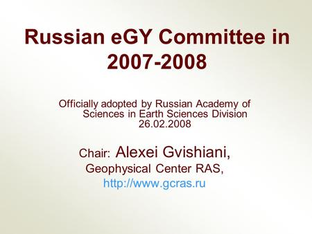 Russian eGY Committee in 2007-2008 Officially adopted by Russian Academy of Sciences in Earth Sciences Division 26.02.2008 Chair: Alexei Gvishiani, Geophysical.