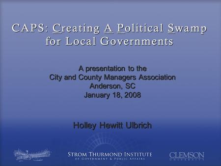 CAPS: Creating A Political Swamp for Local Governments A presentation to the City and County Managers Association Anderson, SC January 18, 2008 Holley.