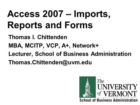 Access 2007 – Imports, Reports and Forms Thomas I. Chittenden MBA, MCITP, VCP, A+, Network+ Lecturer, School of Business Administration