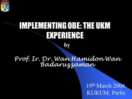 By Prof. Ir. Dr. Wan Hamidon Wan Badaruzzaman 19 th March 2006 KUKUM, Perlis IMPLEMENTING OBE: THE UKM EXPERIENCE.