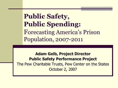 Public Safety, Public Spending: F orecasting America’s Prison Population, 2007-2011 Adam Gelb, Project Director Public Safety Performance Project The Pew.