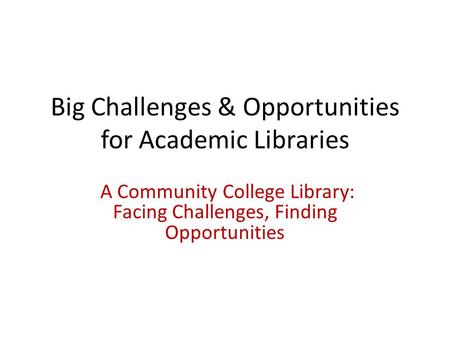 Big Challenges & Opportunities for Academic Libraries A Community College Library: Facing Challenges, Finding Opportunities.