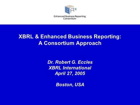 XBRL & Enhanced Business Reporting: A Consortium Approach Dr. Robert G. Eccles XBRL International April 27, 2005 Boston, USA.