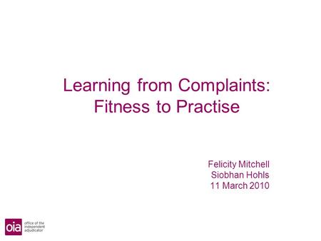 Learning from Complaints: Fitness to Practise Felicity Mitchell Siobhan Hohls 11 March 2010.