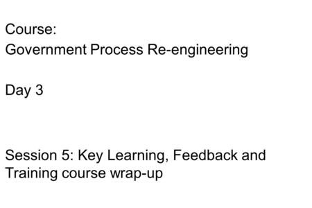 Course: Government Process Re-engineering Day 3 Session 5: Key Learning, Feedback and Training course wrap-up.