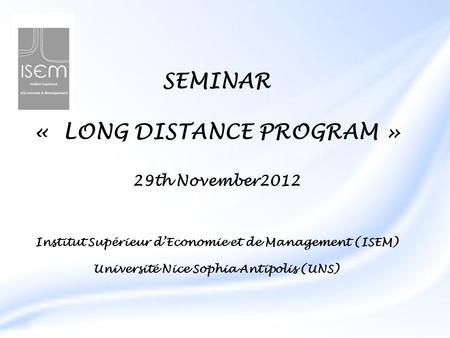 SEMINAR « LONG DISTANCE PROGRAM » 29th November2012 Institut Supérieur d’Economie et de Management (ISEM) Université Nice Sophia Antipolis (UNS)