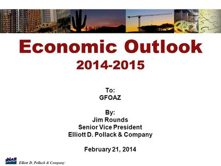 Elliott D. Pollack & Company To: GFOAZ By: Jim Rounds Senior Vice President Elliott D. Pollack & Company February 21, 2014 Economic Outlook 2014-2015.