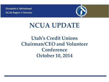 NCUA UPDATE Utah’s Credit Unions Chairman/CEO and Volunteer Conference October 10, 2014 Elizabeth A. Whitehead NCUA Region V Director.