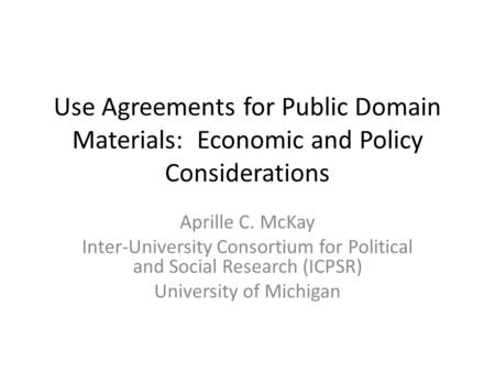 Use Agreements for Public Domain Materials: Economic and Policy Considerations Aprille C. McKay Inter-University Consortium for Political and Social Research.