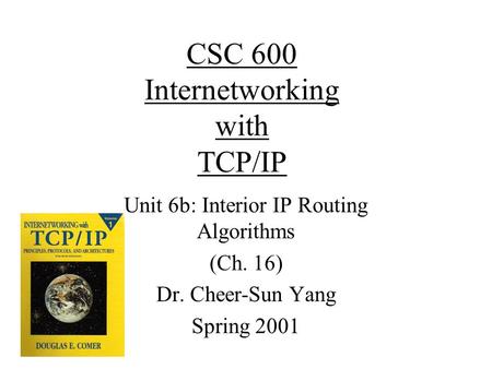 CSC 600 Internetworking with TCP/IP Unit 6b: Interior IP Routing Algorithms (Ch. 16) Dr. Cheer-Sun Yang Spring 2001.