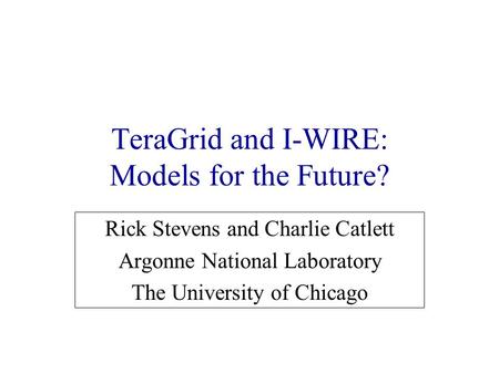 TeraGrid and I-WIRE: Models for the Future? Rick Stevens and Charlie Catlett Argonne National Laboratory The University of Chicago.