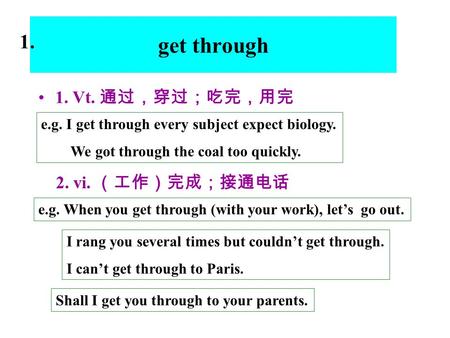 Get through 1. Vt. 通过，穿过；吃完，用完 e.g. I get through every subject expect biology. We got through the coal too quickly. 2. vi. （工作）完成；接通电话 e.g. When you get.