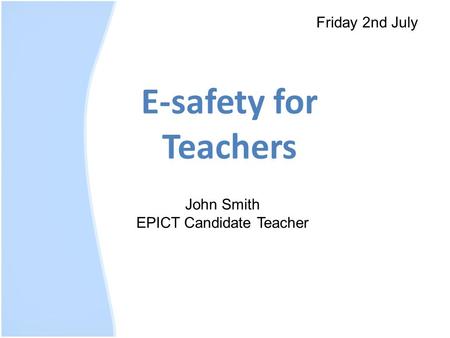 E-safety for Teachers Friday 2nd July John Smith EPICT Candidate Teacher.