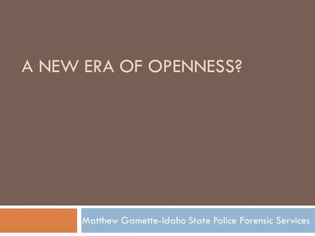 A NEW ERA OF OPENNESS? Matthew Gamette-Idaho State Police Forensic Services.