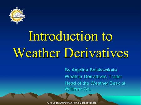 Introduction to Weather Derivatives By Anjelina Belakovskaia Weather Derivatives Trader Head of the Weather Desk at Williams Co. Copyright 2002 © Anjelina.