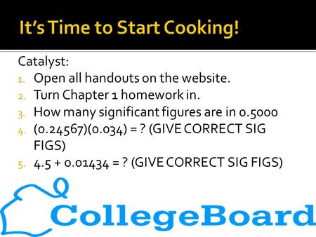 Catalyst: 1. Open all handouts on the website. 2. Turn Chapter 1 homework in. 3. How many significant figures are in 0.5000 4. (0.24567)(0.034) = ? (GIVE.