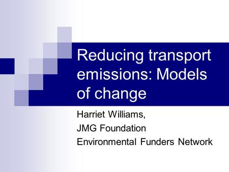 Reducing transport emissions: Models of change Harriet Williams, JMG Foundation Environmental Funders Network.