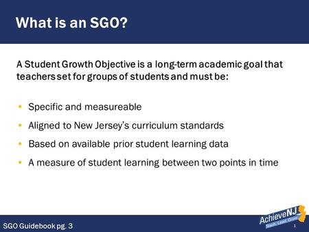 What is an SGO? A Student Growth Objective is a long-term academic goal that teachers set for groups of students and must be: Specific and measureable.