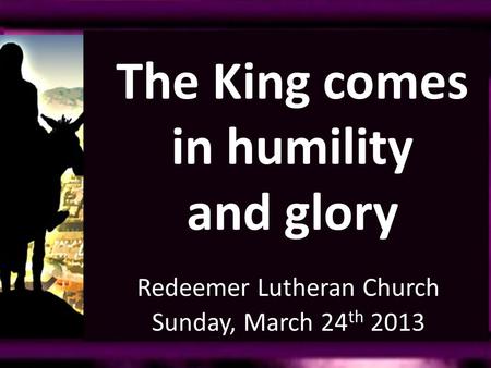 Redeemer Lutheran Church Sunday, March 24 th 2013 The King comes in humility and glory.