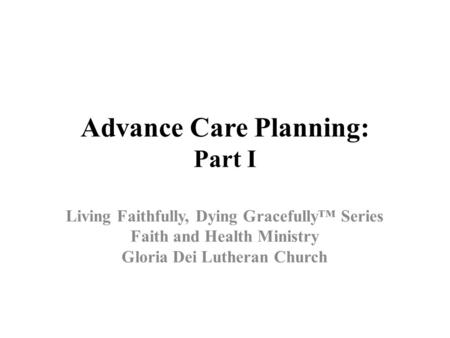 Advance Care Planning: Part I Living Faithfully, Dying Gracefully™ Series Faith and Health Ministry Gloria Dei Lutheran Church.