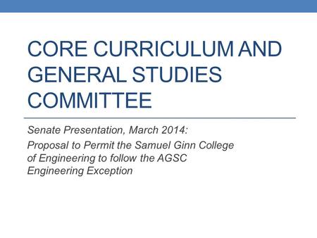 CORE CURRICULUM AND GENERAL STUDIES COMMITTEE Senate Presentation, March 2014: Proposal to Permit the Samuel Ginn College of Engineering to follow the.