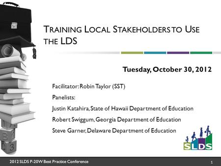 2012 SLDS P-20W Best Practice Conference 1 T RAINING L OCAL S TAKEHOLDERS TO U SE THE LDS Tuesday, October 30, 2012 Facilitator: Robin Taylor (SST) Panelists: