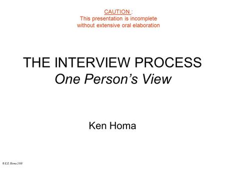 © K.E. Homa 2000 THE INTERVIEW PROCESS One Person’s View Ken Homa CAUTION : This presentation is incomplete without extensive oral elaboration.